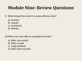 Module Nine: Review Questions
9. What helped Sam learn to create effective lists?
a) Practice
b) Classes
c) Assistance
d) Mentor
10.When was Sam able to complete his tasks?
a) After one month
b) After a week
c) Long weekend
d) After three months
 