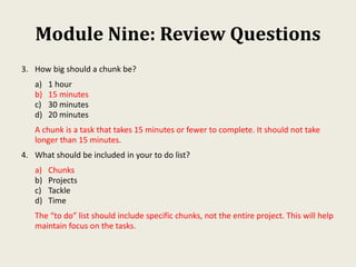 Module Nine: Review Questions
3. How big should a chunk be?
a) 1 hour
b) 15 minutes
c) 30 minutes
d) 20 minutes
A chunk is a task that takes 15 minutes or fewer to complete. It should not take
longer than 15 minutes.
4. What should be included in your to do list?
a) Chunks
b) Projects
c) Tackle
d) Time
The “to do” list should include specific chunks, not the entire project. This will help
maintain focus on the tasks.
 