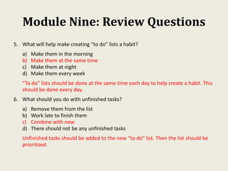 Module Nine: Review Questions
5. What will help make creating “to do” lists a habit?
a) Make them in the morning
b) Make them at the same time
c) Make them at night
d) Make them every week
“To do” lists should be done at the same time each day to help create a habit. This
should be done every day.
6. What should you do with unfinished tasks?
a) Remove them from the list
b) Work late to finish them
c) Combine with new
d) There should not be any unfinished tasks
Unfinished tasks should be added to the new “to do” list. Then the list should be
prioritized.
 