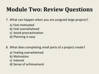Module Two: Review Questions
7. What can happen when you are assigned large projects?
a) Feel motivated
b) Feel overwhelmed
c) Avoid procrastination
d) Planning is easy
8. What does completing small parts of a project create?
a) Feeling overwhelmed
b) Motivation
c) Interest
d) Sense of achievement
 