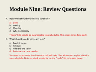 Module Nine: Review Questions
7. How often should you create a schedule?
a) Daily
b) Weekly
c) Monthly
d) When necessary
“To do” lists should be incorporated into schedules. This needs to be done daily.
8. What should you do with each task?
a) Break it down
b) Finish it
c) Add it to the to list
d) Estimate the time needed
You need to estimate the time each task will take. This allows you to plan ahead in
your schedule. Not every task should be on the “to do” list or broken down.
 
