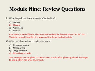 Module Nine: Review Questions
9. What helped Sam learn to create effective lists?
a) Practice
b) Classes
c) Assistance
d) Mentor
Sam went to two different classes to learn where he learned about “to do” lists.
These improved his ability to create and implement effective lists.
10. When was Sam able to complete his tasks?
a) After one month
b) After a week
c) Long weekend
d) After three months
Sam managed to complete his tasks three months after planning ahead. He began
to see a difference after one month.
 