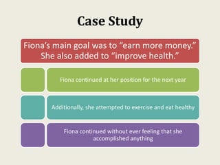 Case Study
Fiona’s main goal was to “earn more money.”
She also added to “improve health.”
Fiona continued at her position for the next year
Additionally, she attempted to exercise and eat healthy
Fiona continued without ever feeling that she
accomplished anything
 