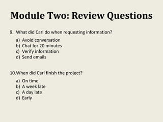 Module Two: Review Questions
9. What did Carl do when requesting information?
a) Avoid conversation
b) Chat for 20 minutes
c) Verify information
d) Send emails
10.When did Carl finish the project?
a) On time
b) A week late
c) A day late
d) Early
 