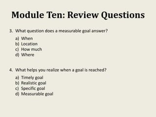 Module Ten: Review Questions
3. What question does a measurable goal answer?
a) When
b) Location
c) How much
d) Where
4. What helps you realize when a goal is reached?
a) Timely goal
b) Realistic goal
c) Specific goal
d) Measurable goal
 