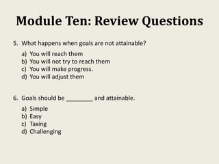 Module Ten: Review Questions
5. What happens when goals are not attainable?
a) You will reach them
b) You will not try to reach them
c) You will make progress.
d) You will adjust them
6. Goals should be ________ and attainable.
a) Simple
b) Easy
c) Taxing
d) Challenging
 