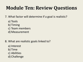 Module Ten: Review Questions
7. What factor will determine if a goal is realistic?
a) Tools
b) Timing
c) Team members
d) Measurement
8. What are realistic goals linked to?
a) Interest
b) Time
c) Abilities
d) Challenge
 