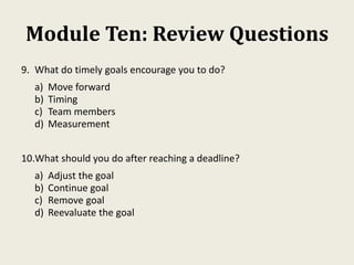 Module Ten: Review Questions
9. What do timely goals encourage you to do?
a) Move forward
b) Timing
c) Team members
d) Measurement
10.What should you do after reaching a deadline?
a) Adjust the goal
b) Continue goal
c) Remove goal
d) Reevaluate the goal
 