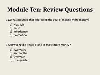 Module Ten: Review Questions
11.What occurred that addressed the goal of making more money?
a) New job
b) Raise
c) Inheritance
d) Promotion
12.How long did it take Fiona to make more money?
a) Two years
b) Six months
c) One year
d) One quarter
 