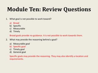 Module Ten: Review Questions
1. What goal is not possible to work toward?
a) Broad
b) Specific
c) Measurable
d) Timely
Broad goals provide no guidance. It is not possible to work towards them.
2. What may provide the reasoning behind a goal?
a) Measurable goal
b) Specific goal
c) Timely goal
d) General goal
Specific goals may provide the reasoning. They may also identify a location and
requirements.
 