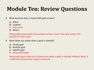 Module Ten: Review Questions
3. What question does a measurable goal answer?
a) When
b) Location
c) How much
d) Where
Measurable goals answer the question of how much. They also answer the
question of how many.
4. What helps you realize when a goal is reached?
a) Timely goal
b) Realistic goal
c) Specific goal
d) Measurable goal
Measurable goals allow you to determine when a goal is reached. Without them, it
is difficult to know when a goal is achieved.
 