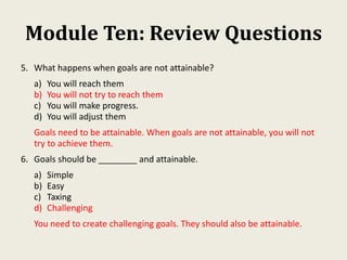 Module Ten: Review Questions
5. What happens when goals are not attainable?
a) You will reach them
b) You will not try to reach them
c) You will make progress.
d) You will adjust them
Goals need to be attainable. When goals are not attainable, you will not
try to achieve them.
6. Goals should be ________ and attainable.
a) Simple
b) Easy
c) Taxing
d) Challenging
You need to create challenging goals. They should also be attainable.
 