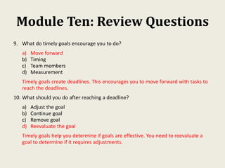 Module Ten: Review Questions
9. What do timely goals encourage you to do?
a) Move forward
b) Timing
c) Team members
d) Measurement
Timely goals create deadlines. This encourages you to move forward with tasks to
reach the deadlines.
10. What should you do after reaching a deadline?
a) Adjust the goal
b) Continue goal
c) Remove goal
d) Reevaluate the goal
Timely goals help you determine if goals are effective. You need to reevaluate a
goal to determine if it requires adjustments.
 