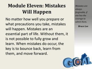 Module Eleven: Mistakes
Will Happen
No matter how well you prepare or
what precautions you take, mistakes
will happen. Mistakes are an
essential part of life. Without them, it
is not possible to fully grow and
learn. When mistakes do occur, the
key is to bounce back, learn from
them, and move forward.
Mistakes are
always
forgivable, if
one has the
courage to
admit them.
Bruce Lee
 