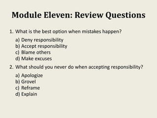 Module Eleven: Review Questions
1. What is the best option when mistakes happen?
a) Deny responsibility
b) Accept responsibility
c) Blame others
d) Make excuses
2. What should you never do when accepting responsibility?
a) Apologize
b) Grovel
c) Reframe
d) Explain
 