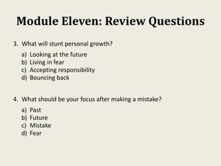 Module Eleven: Review Questions
3. What will stunt personal growth?
a) Looking at the future
b) Living in fear
c) Accepting responsibility
d) Bouncing back
4. What should be your focus after making a mistake?
a) Past
b) Future
c) Mistake
d) Fear
 