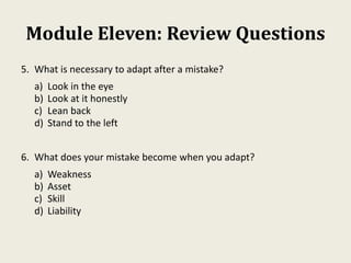 Module Eleven: Review Questions
5. What is necessary to adapt after a mistake?
a) Look in the eye
b) Look at it honestly
c) Lean back
d) Stand to the left
6. What does your mistake become when you adapt?
a) Weakness
b) Asset
c) Skill
d) Liability
 