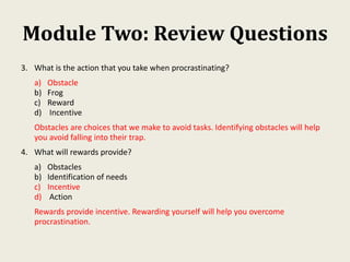 Module Two: Review Questions
3. What is the action that you take when procrastinating?
a) Obstacle
b) Frog
c) Reward
d) Incentive
Obstacles are choices that we make to avoid tasks. Identifying obstacles will help
you avoid falling into their trap.
4. What will rewards provide?
a) Obstacles
b) Identification of needs
c) Incentive
d) Action
Rewards provide incentive. Rewarding yourself will help you overcome
procrastination.
 