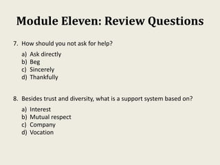 Module Eleven: Review Questions
7. How should you not ask for help?
a) Ask directly
b) Beg
c) Sincerely
d) Thankfully
8. Besides trust and diversity, what is a support system based on?
a) Interest
b) Mutual respect
c) Company
d) Vocation
 