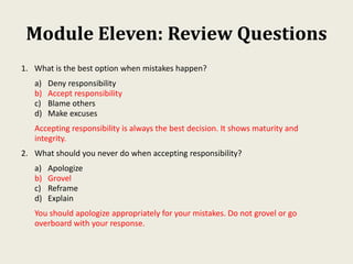 Module Eleven: Review Questions
1. What is the best option when mistakes happen?
a) Deny responsibility
b) Accept responsibility
c) Blame others
d) Make excuses
Accepting responsibility is always the best decision. It shows maturity and
integrity.
2. What should you never do when accepting responsibility?
a) Apologize
b) Grovel
c) Reframe
d) Explain
You should apologize appropriately for your mistakes. Do not grovel or go
overboard with your response.
 