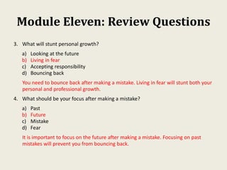 Module Eleven: Review Questions
3. What will stunt personal growth?
a) Looking at the future
b) Living in fear
c) Accepting responsibility
d) Bouncing back
You need to bounce back after making a mistake. Living in fear will stunt both your
personal and professional growth.
4. What should be your focus after making a mistake?
a) Past
b) Future
c) Mistake
d) Fear
It is important to focus on the future after making a mistake. Focusing on past
mistakes will prevent you from bouncing back.
 