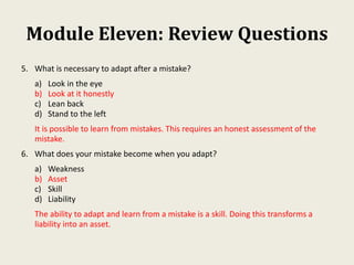 Module Eleven: Review Questions
5. What is necessary to adapt after a mistake?
a) Look in the eye
b) Look at it honestly
c) Lean back
d) Stand to the left
It is possible to learn from mistakes. This requires an honest assessment of the
mistake.
6. What does your mistake become when you adapt?
a) Weakness
b) Asset
c) Skill
d) Liability
The ability to adapt and learn from a mistake is a skill. Doing this transforms a
liability into an asset.
 
