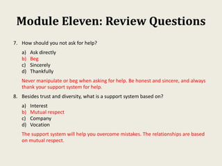Module Eleven: Review Questions
7. How should you not ask for help?
a) Ask directly
b) Beg
c) Sincerely
d) Thankfully
Never manipulate or beg when asking for help. Be honest and sincere, and always
thank your support system for help.
8. Besides trust and diversity, what is a support system based on?
a) Interest
b) Mutual respect
c) Company
d) Vocation
The support system will help you overcome mistakes. The relationships are based
on mutual respect.
 
