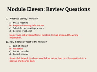 Module Eleven: Review Questions
9. What was Stanley’s mistake?
a) Miss a meeting
b) Prepare the wrong information
c) Schedule two meetings at once
d) Become emotional
Stanley was not prepared for his meeting. He had prepared the wrong
information.
10. How did Stanley react to the mistake?
a) Lack of interest
b) Withdraw
c) Correct mistake
d) Consult mentor
Stanley felt judged. He chose to withdraw rather than turn the negative into a
positive and bounce back.
 