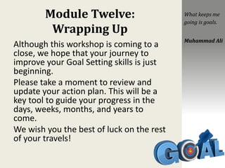 Module Twelve:
Wrapping Up
Although this workshop is coming to a
close, we hope that your journey to
improve your Goal Setting skills is just
beginning.
Please take a moment to review and
update your action plan. This will be a
key tool to guide your progress in the
days, weeks, months, and years to
come.
We wish you the best of luck on the rest
of your travels!
What keeps me
going is goals.
Muhammad Ali
 