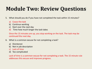 Module Two: Review Questions
5. What should you do if you have not completed the task within 15 minutes?
a) Cease the task
b) Continue working
c) Start over the next day
d) Time how much longer the task takes
Once the 15 minutes are up, you stop working on the task. The task may be
continued the next day.
6. What is a common excuse for not completing a task?
a) Disinterest
b) Not in job description
c) Lack of time
d) Too complicated
Lack of time is a common excuse for not completing a task. The 15 minute rule
addresses this excuse and improves progress.
 