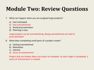 Module Two: Review Questions
7. What can happen when you are assigned large projects?
a) Feel motivated
b) Feel overwhelmed
c) Avoid procrastination
d) Planning is easy
Large projects can be overwhelming. Being overwhelmed can lead to
procrastination.
8. What does completing small parts of a project create?
a) Feeling overwhelmed
b) Motivation
c) Interest
d) Sense of achievement
Project that are broken down are easier to complete. As each stage is completed, a
sense of achievement is created.
 