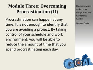 Module Three: Overcoming
Procrastination (II)
Procrastination can happen at any
time. It is not enough to identify that
you are avoiding a project. By taking
control of your schedule and work
environment, you will be able to
reduce the amount of time that you
spend procrastinating each day.
Procrastination
makes easy
things hard and
hard things
harder.
Mason Coole
 