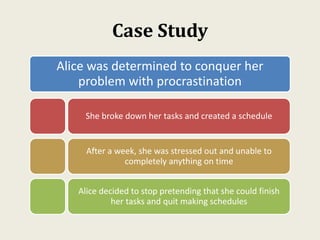 Case Study
Alice was determined to conquer her
problem with procrastination
She broke down her tasks and created a schedule
After a week, she was stressed out and unable to
completely anything on time
Alice decided to stop pretending that she could finish
her tasks and quit making schedules
 