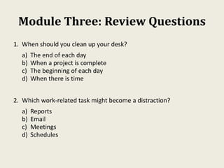 Module Three: Review Questions
1. When should you clean up your desk?
a) The end of each day
b) When a project is complete
c) The beginning of each day
d) When there is time
2. Which work-related task might become a distraction?
a) Reports
b) Email
c) Meetings
d) Schedules
 