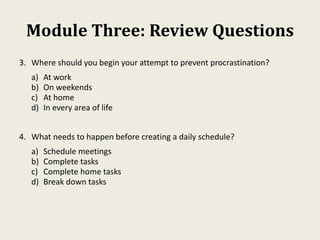 Module Three: Review Questions
3. Where should you begin your attempt to prevent procrastination?
a) At work
b) On weekends
c) At home
d) In every area of life
4. What needs to happen before creating a daily schedule?
a) Schedule meetings
b) Complete tasks
c) Complete home tasks
d) Break down tasks
 