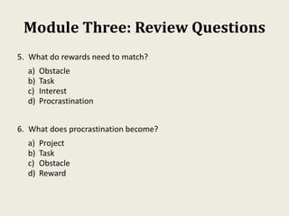 Module Three: Review Questions
5. What do rewards need to match?
a) Obstacle
b) Task
c) Interest
d) Procrastination
6. What does procrastination become?
a) Project
b) Task
c) Obstacle
d) Reward
 