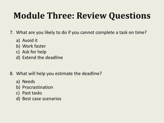 Module Three: Review Questions
7. What are you likely to do if you cannot complete a task on time?
a) Avoid it
b) Work faster
c) Ask for help
d) Extend the deadline
8. What will help you estimate the deadline?
a) Needs
b) Procrastination
c) Past tasks
d) Best case scenarios
 