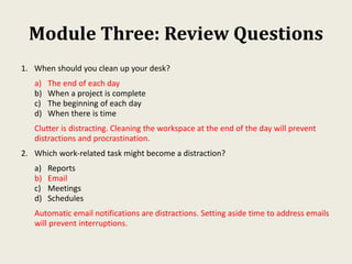 Module Three: Review Questions
1. When should you clean up your desk?
a) The end of each day
b) When a project is complete
c) The beginning of each day
d) When there is time
Clutter is distracting. Cleaning the workspace at the end of the day will prevent
distractions and procrastination.
2. Which work-related task might become a distraction?
a) Reports
b) Email
c) Meetings
d) Schedules
Automatic email notifications are distractions. Setting aside time to address emails
will prevent interruptions.
 