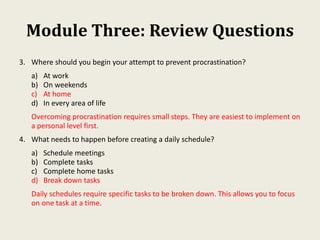 Module Three: Review Questions
3. Where should you begin your attempt to prevent procrastination?
a) At work
b) On weekends
c) At home
d) In every area of life
Overcoming procrastination requires small steps. They are easiest to implement on
a personal level first.
4. What needs to happen before creating a daily schedule?
a) Schedule meetings
b) Complete tasks
c) Complete home tasks
d) Break down tasks
Daily schedules require specific tasks to be broken down. This allows you to focus
on one task at a time.
 