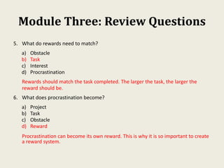 Module Three: Review Questions
5. What do rewards need to match?
a) Obstacle
b) Task
c) Interest
d) Procrastination
Rewards should match the task completed. The larger the task, the larger the
reward should be.
6. What does procrastination become?
a) Project
b) Task
c) Obstacle
d) Reward
Procrastination can become its own reward. This is why it is so important to create
a reward system.
 