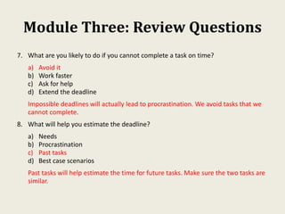 Module Three: Review Questions
7. What are you likely to do if you cannot complete a task on time?
a) Avoid it
b) Work faster
c) Ask for help
d) Extend the deadline
Impossible deadlines will actually lead to procrastination. We avoid tasks that we
cannot complete.
8. What will help you estimate the deadline?
a) Needs
b) Procrastination
c) Past tasks
d) Best case scenarios
Past tasks will help estimate the time for future tasks. Make sure the two tasks are
similar.
 