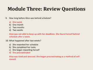 Module Three: Review Questions
9. How long before Alice was behind schedule?
a) One week
b) One month
c) Two months
d) Two weeks
Alice was not able to keep up with her deadlines. She found herself behind
schedule after a week.
10. What happened after two weeks?
a) She reworked her schedule
b) She completed her tasks
c) She began rewarding herself
d) She procrastinated
Alice was tired and stressed. She began procrastinating as a method of self-
reward.
 