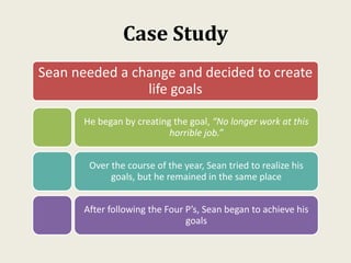 Case Study
Sean needed a change and decided to create
life goals
He began by creating the goal, “No longer work at this
horrible job.”
Over the course of the year, Sean tried to realize his
goals, but he remained in the same place
After following the Four P’s, Sean began to achieve his
goals
 