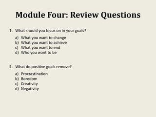 Module Four: Review Questions
1. What should you focus on in your goals?
a) What you want to change
b) What you want to achieve
c) What you want to end
d) Who you want to be
2. What do positive goals remove?
a) Procrastination
b) Boredom
c) Creativity
d) Negativity
 