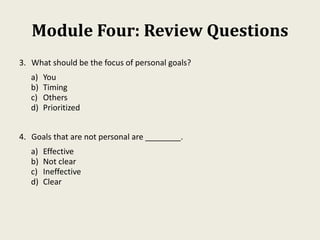Module Four: Review Questions
3. What should be the focus of personal goals?
a) You
b) Timing
c) Others
d) Prioritized
4. Goals that are not personal are ________.
a) Effective
b) Not clear
c) Ineffective
d) Clear
 