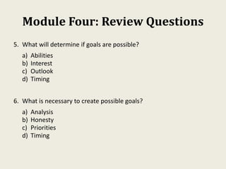 Module Four: Review Questions
5. What will determine if goals are possible?
a) Abilities
b) Interest
c) Outlook
d) Timing
6. What is necessary to create possible goals?
a) Analysis
b) Honesty
c) Priorities
d) Timing
 