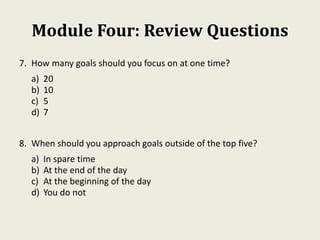 Module Four: Review Questions
7. How many goals should you focus on at one time?
a) 20
b) 10
c) 5
d) 7
8. When should you approach goals outside of the top five?
a) In spare time
b) At the end of the day
c) At the beginning of the day
d) You do not
 