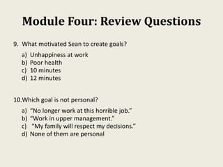 Module Four: Review Questions
9. What motivated Sean to create goals?
a) Unhappiness at work
b) Poor health
c) 10 minutes
d) 12 minutes
10.Which goal is not personal?
a) “No longer work at this horrible job.”
b) “Work in upper management.”
c) “My family will respect my decisions.”
d) None of them are personal
 