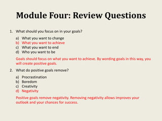 Module Four: Review Questions
1. What should you focus on in your goals?
a) What you want to change
b) What you want to achieve
c) What you want to end
d) Who you want to be
Goals should focus on what you want to achieve. By wording goals in this way, you
will create positive goals.
2. What do positive goals remove?
a) Procrastination
b) Boredom
c) Creativity
d) Negativity
Positive goals remove negativity. Removing negativity allows improves your
outlook and your chances for success.
 