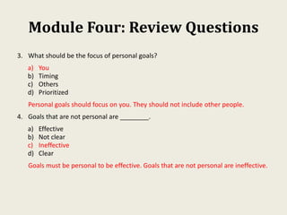 Module Four: Review Questions
3. What should be the focus of personal goals?
a) You
b) Timing
c) Others
d) Prioritized
Personal goals should focus on you. They should not include other people.
4. Goals that are not personal are ________.
a) Effective
b) Not clear
c) Ineffective
d) Clear
Goals must be personal to be effective. Goals that are not personal are ineffective.
 